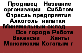 Продавец › Название организации ­ СибАтом › Отрасль предприятия ­ Алкоголь, напитки › Минимальный оклад ­ 16 000 - Все города Работа » Вакансии   . Ханты-Мансийский,Когалым г.